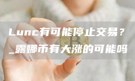 Lunc有可能停止交易？_露娜币有大涨的可能吗