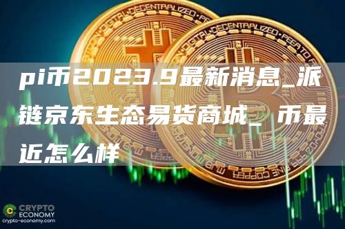 pi币2023.9最新消息_派链京东生态易货商城_π币最近怎么样