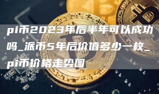 pi币2023年后半年可以成功吗_派币5年后价值多少一枚_pi币价格走势图