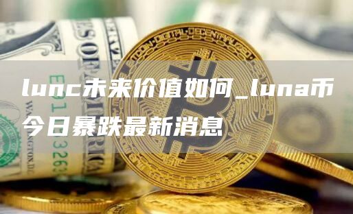 lunc未来价值如何_luna币今日暴跌最新消息