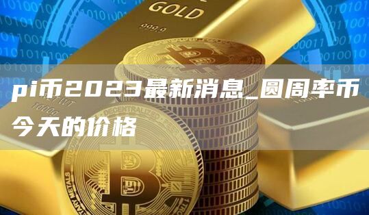 pi币2023最新消息_圆周率币今天的价格