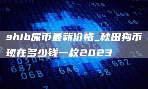 shib屎币最新价格_秋田狗币现在多少钱一枚2023