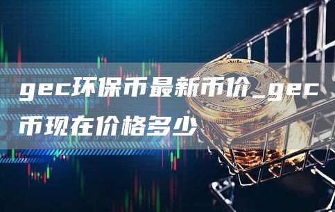 gc环保币最新币价_gc币现在价格多少