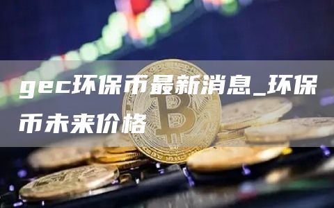 gc环保币最新消息_环保币未来价格