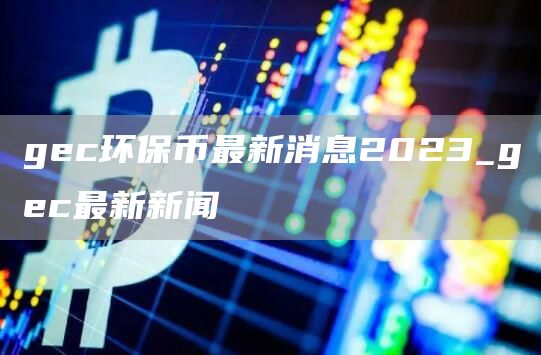 gc环保币最新消息2023_gc最新新闻