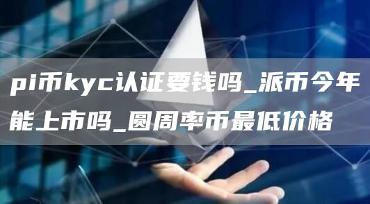 pi币kyc认证要钱吗_派币今年能上市吗_圆周率币最低价格