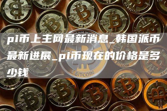 pi币上主网最新消息_韩国派币最新进展_pi币现在的价格是多少钱