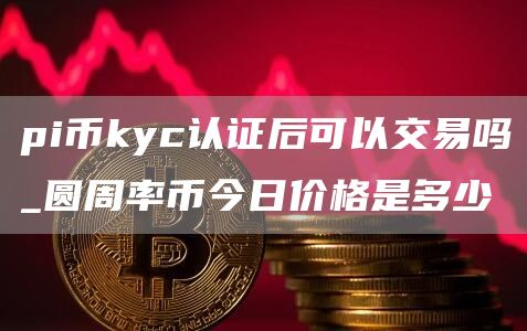 pi币kyc认证后可以交易吗_圆周率币今日价格是多少