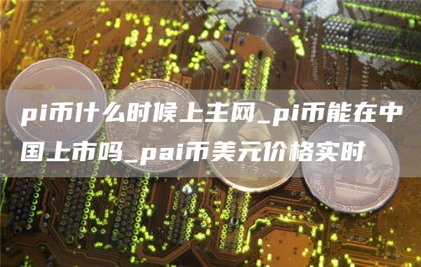 pi币什么时候上主网_pi币能在中国上市吗_pai币美元价格实时