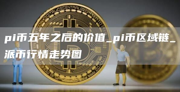 pi币五年之后的价值_pi币区域链_派币行情走势图