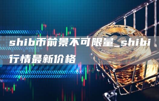 shib币前景不可限量_shibi行情最新价格