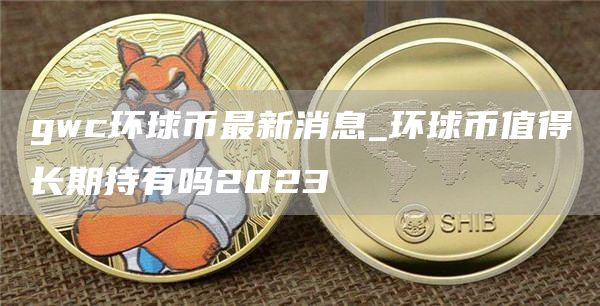 gwc环球币最新消息_环球币值得长期持有吗2023