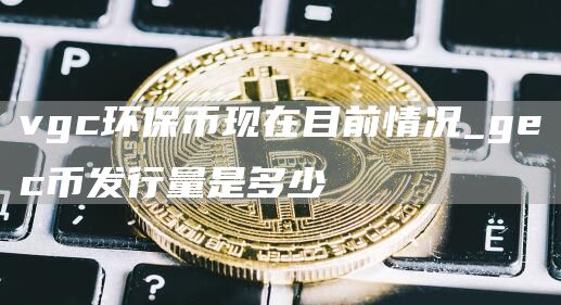 vgc环保币现在目前情况_gc币发行量是多少