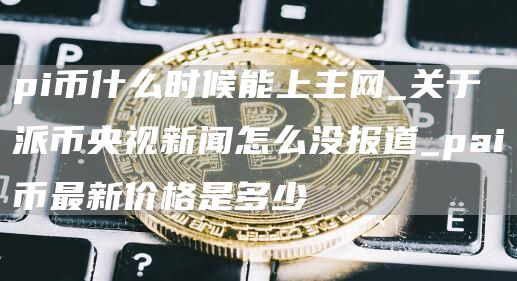 pi币什么时候能上主网_关于派币央视新闻怎么没报道_pai币最新价格是多少