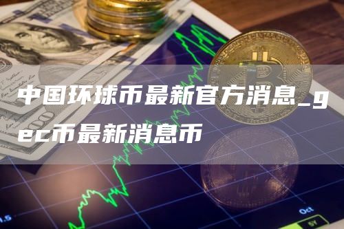 中国环球币最新官方消息_gc币最新消息币