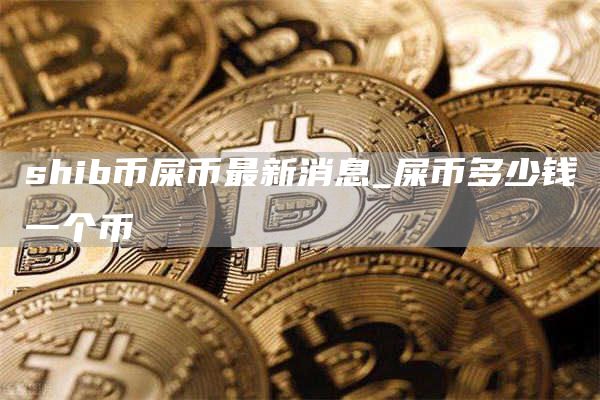 shib币屎币最新消息_屎币多少钱一个币