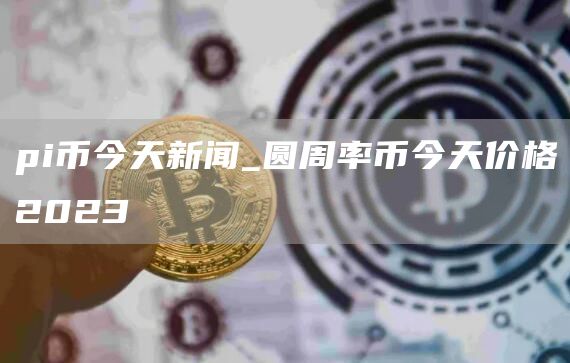 pi币今天新闻_圆周率币今天价格2023
