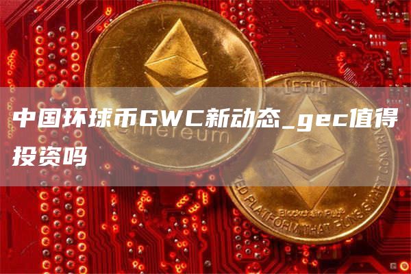 中国环球币GWC新动态_gc值得投资吗