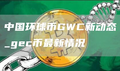中国环球币GWC新动态_gc币最新情况