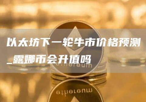 以太坊下一轮牛市价格预测_露娜币会升值吗