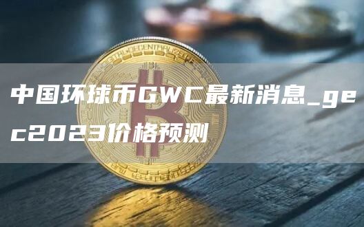 中国环球币GWC最新消息_gc2023价格预测