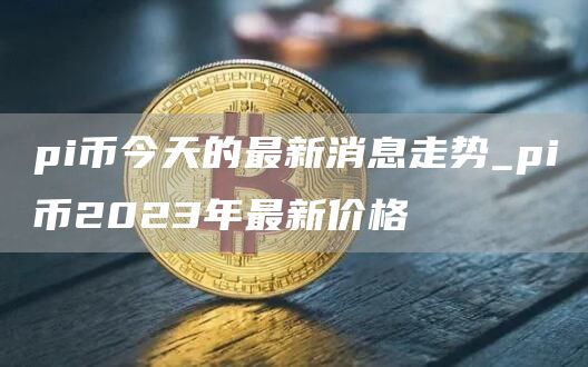 pi币今天的最新消息走势_pi币2023年最新价格
