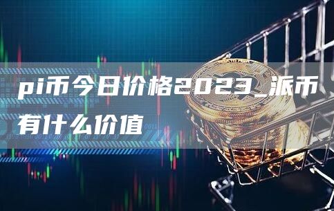 pi币今日价格2023_派币有什么价值