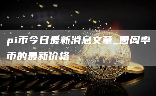 pi币今日最新消息文章_圆周率币的最新价格