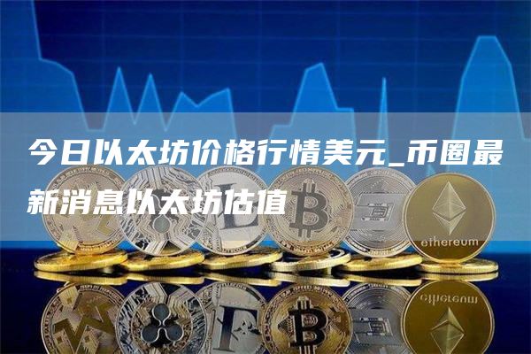 今日以太坊价格行情美元_币圈最新消息以太坊估值