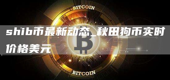 shib币最新动态_秋田狗币实时价格美元