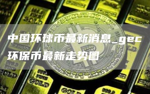中国环球币最新消息_gc环保币最新走势图