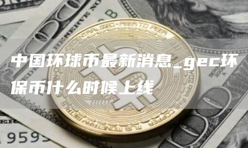 中国环球币最新消息_gc环保币什么时候上线