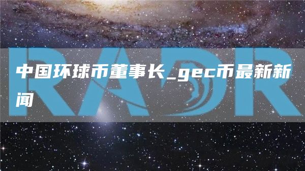 中国环球币董事长_gc币最新新闻