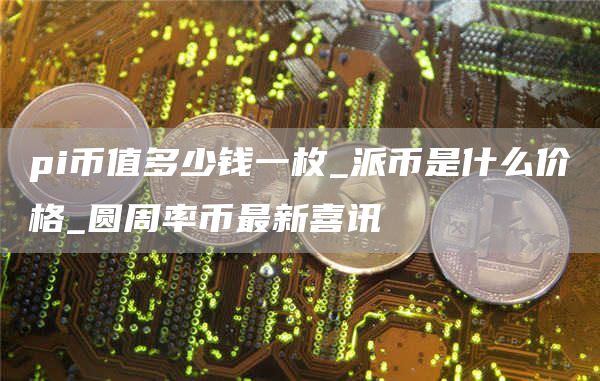pi币值多少钱一枚_派币是什么价格_圆周率币最新喜讯
