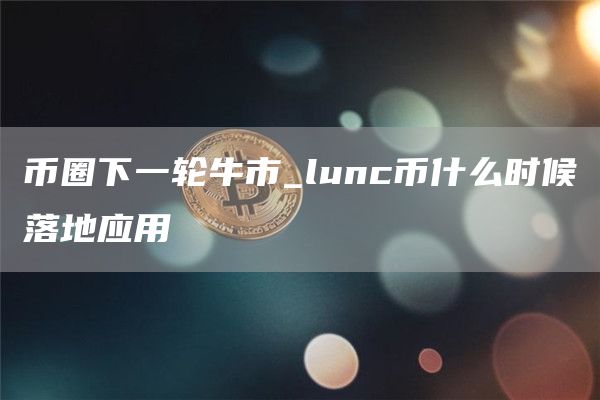 币圈下一轮牛市_lunc币什么时候落地应用