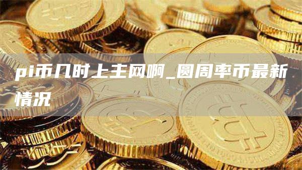pi币几时上主网啊_圆周率币最新情况
