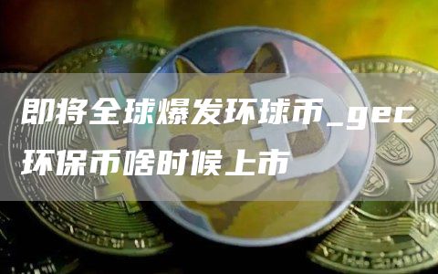 即将全球爆发环球币_gc环保币啥时候上市