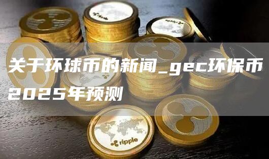 关于环球币的新闻_gc环保币2025年预测