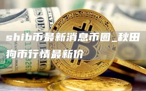 shib币最新消息币圈_秋田狗币行情最新价