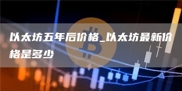 以太坊五年后价格_以太坊最新价格是多少