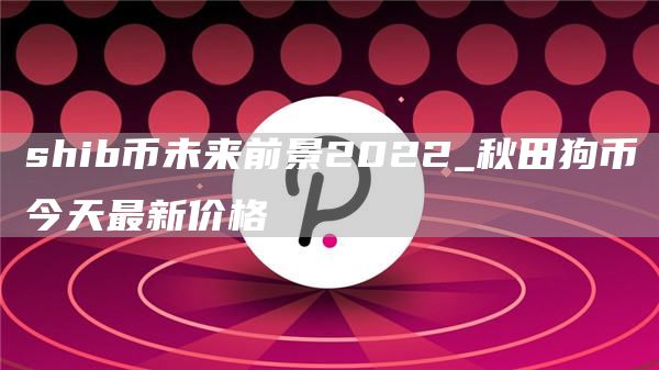shib币未来前景2022_秋田狗币今天最新价格
