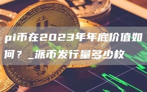 pi币在2023年年底价值如何？_派币发行量多少枚
