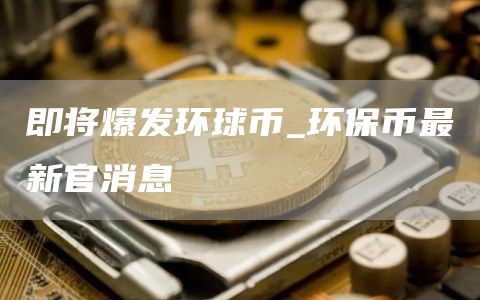 即将爆发环球币_环保币最新官消息