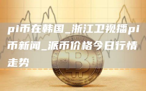 pi币在韩国_浙江卫视播pi币新闻_派币价格今日行情走势