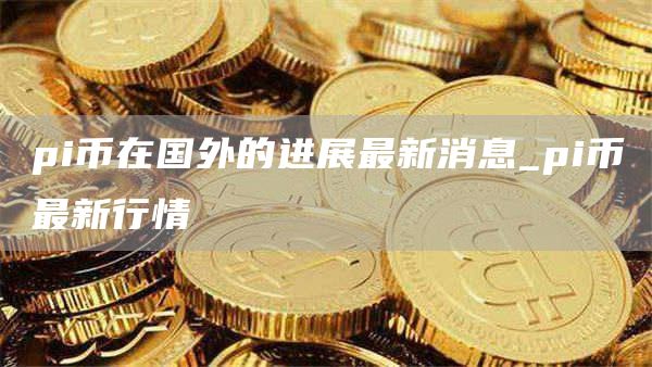 pi币在国外的进展最新消息_pi币最新行情