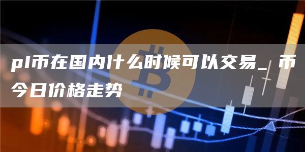 pi币在国内什么时候可以交易_π币今日价格走势