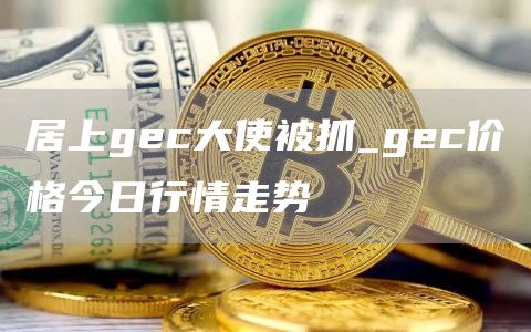居上gc大使被抓_gc价格今日行情走势