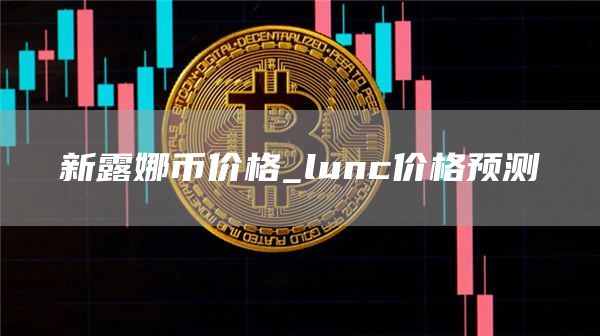 新露娜币价格_lunc价格预测