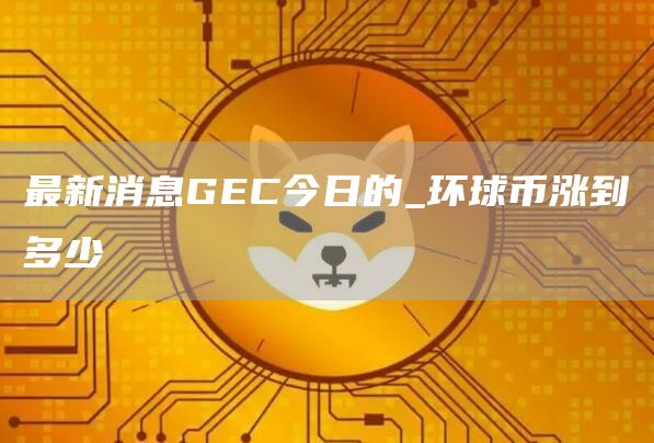 最新消息GC今日的_环球币涨到多少