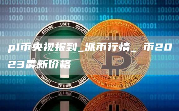 pi币央视报到_派币行情_π币2023最新价格